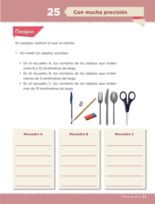 57Tercer grado |
En equipos, realicen lo que se solicita.
1.	 Sin medir los objetos, escriban:
•	 En el recuadro A, los nombres de los objetos que miden
entre 8 y 10 centímetros de largo.
•	 En el recuadro B, los nombres de los objetos que miden
menos de 5 centímetros de largo.
•	 En el recuadro C, los nombres de los objetos que miden
más de 10 centímetros de largo.
Recuadro A





Recuadro B





Recuadro C





Actividad 1Actividad 1
Actividad 2Actividad 2
Actividad 3Actividad 3
Actividad 4Actividad 4
Consigna 1Consigna 1
Consigna 2Consigna 2
Consigna 3Consigna 3
Consigna 4Consigna 4
ConsignaConsigna
25 Con mucha precisión
Actividad 1Actividad 1
Actividad 2Actividad 2
Actividad 3Actividad 3
Actividad 4Actividad 4
Consigna 1Consigna 1
Consigna 2Consigna 2
Consigna 3Consigna 3
Consigna 4Consigna 4
ConsignaConsigna
ETC-DESAFIOS-ALUM-3-P-041-068.indd 57 02/05/14 10:42
 