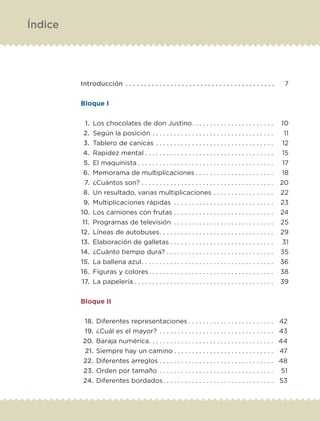 Introducción.  .  .  .  .  .  .  .  .  .  .  .  .  .  .  .  .  .  .  .  .  .  .  .  .  .  .  .  .  .  .  .  .  .  .  .  .  .  .  . 	 7
Bloque I
	1.	Los chocolates de don Justino. .  .  .  .  .  .  .  .  .  .  .  .  .  .  .  .  .  .  .  .  .  . 	10
	2.	Según la posición.  .  .  .  .  .  .  .  .  .  .  .  .  .  .  .  .  .  .  .  .  .  .  .  .  .  .  .  .  .  .  .  .  . 	11
	3.	Tablero de canicas.  .  .  .  .  .  .  .  .  .  .  .  .  .  .  .  .  .  .  .  .  .  .  .  .  .  .  .  .  .  .  .  . 	12
	4.	Rapidez mental.  .  .  .  .  .  .  .  .  .  .  .  .  .  .  .  .  .  .  .  .  .  .  .  .  .  .  .  .  .  .  .  .  .  .  . 	15
	5.	El maquinista.  .  .  .  .  .  .  .  .  .  .  .  .  .  .  .  .  .  .  .  .  .  .  .  .  .  .  .  .  .  .  .  .  .  .  .  .  . 	17
	6.	Memorama de multiplicaciones.  .  .  .  .  .  .  .  .  .  .  .  .  .  .  .  .  .  .  .  .  . 	18
	7.	¿Cuántos son?.  .  .  .  .  .  .  .  .  .  .  .  .  .  .  .  .  .  .  .  .  .  .  .  .  .  .  .  .  .  .  .  .  .  .  .  . 	20
	8.	Un resultado, varias multiplicaciones.  .  .  .  .  .  .  .  .  .  .  .  .  .  .  .  . 	22
	9.	Multiplicaciones rápidas .  .  .  .  .  .  .  .  .  .  .  .  .  .  .  .  .  .  .  .  .  .  .  .  .  .  .  . 	23
	10.	 Los camiones con frutas.  .  .  .  .  .  .  .  .  .  .  .  .  .  .  .  .  .  .  .  .  .  .  .  .  .  .  . 	24
	11.	 Programas de televisión .  .  .  .  .  .  .  .  .  .  .  .  .  .  .  .  .  .  .  .  .  .  .  .  .  .  .  . 	25
	12.	 Líneas de autobuses. .  .  .  .  .  .  .  .  .  .  .  .  .  .  .  .  .  .  .  .  .  .  .  .  .  .  .  .  .  .  . 	29
	13.	 Elaboración de galletas.  .  .  .  .  .  .  .  .  .  .  .  .  .  .  .  .  .  .  .  .  .  .  .  .  .  .  .  . 	31
	14.	 ¿Cuánto tiempo dura?.  .  .  .  .  .  .  .  .  .  .  .  .  .  .  .  .  .  .  .  .  .  .  .  .  .  .  .  .  . 	35
	15.	 La ballena azul. .  .  .  .  .  .  .  .  .  .  .  .  .  .  .  .  .  .  .  .  .  .  .  .  .  .  .  .  .  .  .  .  .  .  .  . 	36
	16.	 Figuras y colores. .  .  .  .  .  .  .  .  .  .  .  .  .  .  .  .  .  .  .  .  .  .  .  .  .  .  .  .  .  .  .  .  .  . 	38
	17.	 La papelería.  .  .  .  .  .  .  .  .  .  .  .  .  .  .  .  .  .  .  .  .  .  .  .  .  .  .  .  .  .  .  .  .  .  .  .  .  .  . 	39
Bloque II
	18.	Diferentes representaciones.  .  .  .  .  .  .  .  .  .  .  .  .  .  .  .  .  .  .  .  .  .  .  . 	42
	19.	¿Cuál es el mayor? .  .  .  .  .  .  .  .  .  .  .  .  .  .  .  .  .  .  .  .  .  .  .  .  .  .  .  .  .  .  .  . 	43
	20.	Baraja numérica. .  .  .  .  .  .  .  .  .  .  .  .  .  .  .  .  .  .  .  .  .  .  .  .  .  .  .  .  .  .  .  .  .  . 	44
	21.	Siempre hay un camino.  .  .  .  .  .  .  .  .  .  .  .  .  .  .  .  .  .  .  .  .  .  .  .  .  .  .  . 	47
	22.	Diferentes arreglos.  .  .  .  .  .  .  .  .  .  .  .  .  .  .  .  .  .  .  .  .  .  .  .  .  .  .  .  .  .  .  . 	48
	23.	Orden por tamaño.  .  .  .  .  .  .  .  .  .  .  .  .  .  .  .  .  .  .  .  .  .  .  .  .  .  .  .  .  .  .  . 	51
	24.	Diferentes bordados. .  .  .  .  .  .  .  .  .  .  .  .  .  .  .  .  .  .  .  .  .  .  .  .  .  .  .  .  .  . 	53
Índice
ETC-DESAFIOS-ALUM-3-P-001-040.indd 4 02/05/14 10:41
 