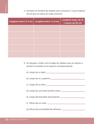 58 | Desafíos matemáticos
BloqueII
2.	 Escriban el nombre de objetos que conozcan y cuya longitud
sea la que se indica en cada columna.
3.	 En equipos, midan con la regla los objetos que se indican y
anoten la medida en el espacio correspondiente.
a)	 Largo de su lápiz: 
b)	Largo de su cuaderno: 
c)	 Largo de su libro: 
d)	Largo de una hoja tamaño carta: 
e)	 Largo del borrador del pizarrón: 
f)	 Altura de un vaso: 
g)	Altura de una botella de refresco: 
Longitud entre 2 y 5 cm Longitud entre 7 y 9 cm
Longitud mayor de 15
y menor de 30 cm
ETC-DESAFIOS-ALUM-3-P-041-068.indd 58 02/05/14 10:42
 