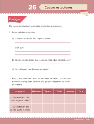 59Tercer grado |
De manera individual, realiza las siguientes actividades.
1.	 Responde las preguntas.
a)	 ¿Qué estación del año te gusta más?
	 
	 ¿Por qué?
	 
	 
b)	¿Qué estación crees que les gusta más a tus compañeros?
	 
c)	 ¿Y cuál crees que les gusta menos?
	 
2.	 Para corroborar si es cierto lo que crees, reúnete con dos com-
pañeros y pregunten al resto del grupo. Registren los datos
en la tabla.
Preguntas Primavera Verano Otoño Invierno Total
¿Qué estación del
año te gusta más?
¿Qué estación del
año te gusta menos?
Actividad 1Actividad 1
Actividad 2Actividad 2
Actividad 3Actividad 3
Actividad 4Actividad 4
Consigna 1Consigna 1
Consigna 2Consigna 2
Consigna 3Consigna 3
Consigna 4Consigna 4
ConsignaConsigna
26 Cuatro estaciones
Actividad 1Actividad 1
Actividad 2Actividad 2
Actividad 3Actividad 3
Actividad 4Actividad 4
Consigna 1Consigna 1
Consigna 2Consigna 2
Consigna 3Consigna 3
Consigna 4Consigna 4
ConsignaConsigna
ETC-DESAFIOS-ALUM-3-P-041-068.indd 59 02/05/14 10:42
 