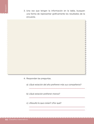 60 | Desafíos matemáticos
BloqueII
3.	Una vez que tengan la información en la tabla, busquen
una forma de representar gráficamente los resultados de la
encuesta.
4.	 Respondan las preguntas.
a)	 ¿Qué estación del año prefieren más sus compañeros?
	 
b)	¿Qué estación prefieren menos?
	 
c)	 ¿Resultó lo que creían? ¿Por qué?
	 
	 
ETC-DESAFIOS-ALUM-3-P-041-068.indd 60 02/05/14 10:42
 