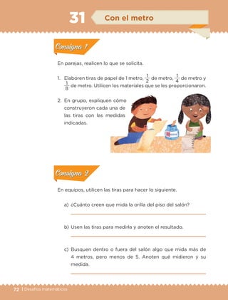 72 | Desafíos matemáticos
En equipos, utilicen las tiras para hacer lo siguiente.
a)	 ¿Cuánto creen que mida la orilla del piso del salón?
	 
b)	Usen las tiras para medirla y anoten el resultado.
	 
c)	Busquen dentro o fuera del salón algo que mida más de
4 metros, pero menos de 5. Anoten qué midieron y su
medida.
	 
En parejas, realicen lo que se solicita.
1.	 Elaboren tiras de papel de 1 metro,
2
1
de metro,
4
1
de metro y
8
1
de metro. Utilicen los materiales que se les proporcionaron.
2.	 En grupo, expliquen cómo
construyeron cada una de
las tiras con las medidas
indicadas.
Actividad 1Actividad 1
Actividad 2Actividad 2
Actividad 3Actividad 3
Actividad 4Actividad 4
Consigna 1Consigna 1
Consigna 2Consigna 2
Consigna 3Consigna 3
Consigna 4Consigna 4
ConsignaConsigna
31 Con el metro
Actividad 1Actividad 1
Actividad 2Actividad 2
Actividad 3Actividad 3
Actividad 4Actividad 4
Consigna 1Consigna 1
Consigna 2Consigna 2
Consigna 3Consigna 3
Consigna 4Consigna 4
ConsignaConsigna
Actividad 1Actividad 1
Actividad 2Actividad 2
Actividad 3Actividad 3
Actividad 4Actividad 4
Consigna 1Consigna 1
Consigna 2Consigna 2
Consigna 3Consigna 3
Consigna 4Consigna 4
ConsignaConsigna
ETC-DESAFIOS-ALUM-3-P-069-104.indd 72 02/05/14 10:44
 