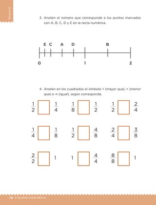 74 | Desafíos matemáticos
BloqueIII
3.	Anoten el número que corresponde a los puntos marcados
con A, B, C, D y E en la recta numérica.
4.	 Anoten en los cuadrados el símbolo  (mayor que),  (menor
que) o  (igual), según corresponda.
1
2
1
4
1
4
1
8
2
2
1
1
8
1
2
1
2
4
8
1 4
4
1
2
2
4
2
4
3
8
8
8
1
ETC-DESAFIOS-ALUM-3-P-069-104.indd 74 02/05/14 10:44
 