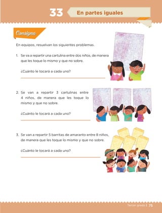 75Tercer grado |
En equipos, resuelvan los siguientes problemas.
1.	 Se va a repartir una cartulina entre dos niños, de manera
que les toque lo mismo y que no sobre.
¿Cuánto le tocará a cada uno?

2.	Se van a repartir 3 cartulinas entre
4 niños, de manera que les toque lo
mismo y que no sobre.
¿Cuánto le tocará a cada uno?

3.	 Se van a repartir 5 barritas de amaranto entre 8 niños,
de manera que les toque lo mismo y que no sobre.
¿Cuánto le tocará a cada uno?

Actividad 1Actividad 1
Actividad 2Actividad 2
Actividad 3Actividad 3
Actividad 4Actividad 4
Consigna 1Consigna 1
Consigna 2Consigna 2
Consigna 3Consigna 3
Consigna 4Consigna 4
ConsignaConsigna
33 En partes iguales
Actividad 1Actividad 1
Actividad 2Actividad 2
Actividad 3Actividad 3
Actividad 4Actividad 4
Consigna 1Consigna 1
Consigna 2Consigna 2
Consigna 3Consigna 3
Consigna 4Consigna 4
ConsignaConsigna
ETC-DESAFIOS-ALUM-3-P-069-104.indd 75 02/05/14 10:44
 