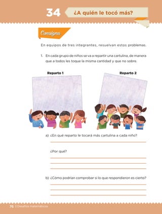 76 | Desafíos matemáticos
En equipos de tres integrantes, resuelvan estos problemas.
1.	 En cada grupo de niños se va a repartir una cartulina, de manera
que a todos les toque la misma cantidad y que no sobre.
a)	 ¿En qué reparto le tocará más cartulina a cada niño?
	 
	 ¿Por qué?
	 
	 
	 
b)	 ¿Cómo podrían comprobar si lo que respondieron es cierto?
	 
	 
	 
Actividad 1Actividad 1
Actividad 2Actividad 2
Actividad 3Actividad 3
Actividad 4Actividad 4
Consigna 1Consigna 1
Consigna 2Consigna 2
Consigna 3Consigna 3
Consigna 4Consigna 4
ConsignaConsigna
34 ¿A quién le tocó más?
Actividad 1Actividad 1
Actividad 2Actividad 2
Actividad 3Actividad 3
Actividad 4Actividad 4
Consigna 1Consigna 1
Consigna 2Consigna 2
Consigna 3Consigna 3
Consigna 4Consigna 4
ConsignaConsigna
Reparto 1 Reparto 2
ETC-DESAFIOS-ALUM-3-P-069-104.indd 76 02/05/14 10:44
 