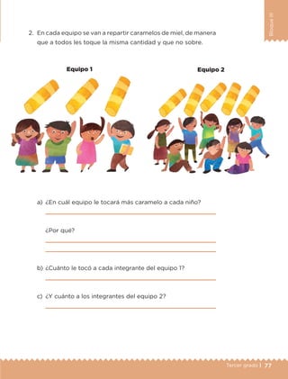 77Tercer grado |
BloqueIII
2.	 En cada equipo se van a repartir caramelos de miel, de manera
que a todos les toque la misma cantidad y que no sobre.
a)	 ¿En cuál equipo le tocará más caramelo a cada niño?
	 
	 ¿Por qué?
	 
	 
b)	¿Cuánto le tocó a cada integrante del equipo 1?
	 
c)	 ¿Y cuánto a los integrantes del equipo 2?
	 
Equipo 1 Equipo 2
ETC-DESAFIOS-ALUM-3-P-069-104.indd 77 02/05/14 10:44
 