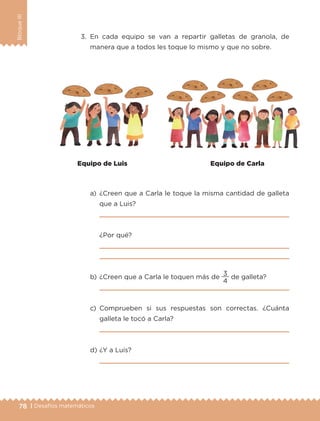 78 | Desafíos matemáticos
BloqueIII
3.	En cada equipo se van a repartir galletas de granola, de
manera que a todos les toque lo mismo y que no sobre.
a)	¿Creen que a Carla le toque la misma cantidad de galleta
que a Luis?
	 
	 ¿Por qué?
	 
	 
b)	¿Creen que a Carla le toquen más de
4
3
de galleta?
	 
c)	Comprueben si sus respuestas son correctas. ¿Cuánta
galleta le tocó a Carla?
	 
d)	¿Y a Luis?
	 
Equipo de Luis Equipo de Carla
ETC-DESAFIOS-ALUM-3-P-069-104.indd 78 02/05/14 10:44
 