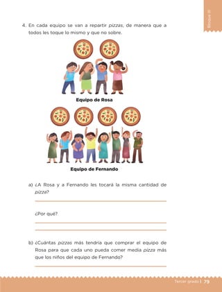 79Tercer grado |
BloqueIII
4.	En cada equipo se van a repartir pizzas, de manera que a
todos les toque lo mismo y que no sobre.
a)	¿A Rosa y a Fernando les tocará la misma cantidad de
pizza?
	 
	 ¿Por qué?
	 
	 
b)	¿Cuántas pizzas más tendría que comprar el equipo de
Rosa para que cada uno pueda comer media pizza más
que los niños del equipo de Fernando?
	 
Equipo de Fernando
Equipo de Rosa
ETC-DESAFIOS-ALUM-3-P-069-104.indd 79 02/05/14 10:44
 
