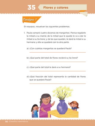 80 | Desafíos matemáticos
En equipos, resuelvan los siguientes problemas.
1.	 Paula compró cuatro docenas de margaritas. Piensa regalarle
la mitad a su mamá; de la mitad que le quede le va a dar la
mitad a su tía Irene; y de las que queden, le dará la mitad a su
hermana y ella se quedará con la otra parte.
a)	 ¿Con cuántas margaritas se quedará Paula?
	 
b)	¿Qué parte del total de flores recibirá su tía Irene?
	 
c)	 ¿Qué parte del total le dará a su hermana?
	 
d)	¿Qué fracción del total representa la cantidad de flores
que se quedará Paula?
	 
Actividad 1Actividad 1
Actividad 2Actividad 2
Actividad 3Actividad 3
Actividad 4Actividad 4
Consigna 1Consigna 1
Consigna 2Consigna 2
Consigna 3Consigna 3
Consigna 4Consigna 4
ConsignaConsigna
35 Flores y colores
Actividad 1Actividad 1
Actividad 2Actividad 2
Actividad 3Actividad 3
Actividad 4Actividad 4
Consigna 1Consigna 1
Consigna 2Consigna 2
Consigna 3Consigna 3
Consigna 4Consigna 4
ConsignaConsigna
ETC-DESAFIOS-ALUM-3-P-069-104.indd 80 02/05/14 10:44
 
