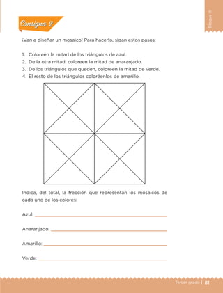 81Tercer grado |
BloqueIII
¡Van a diseñar un mosaico! Para hacerlo, sigan estos pasos:
1.	 Coloreen la mitad de los triángulos de azul.
2.	 De la otra mitad, coloreen la mitad de anaranjado.
3.	 De los triángulos que queden, coloreen la mitad de verde.
4.	 El resto de los triángulos coloréenlos de amarillo.
Indica, del total, la fracción que representan los mosaicos de
cada uno de los colores:
Azul: 
Anaranjado: 
Amarillo: 
Verde: 
Actividad 1Actividad 1
Actividad 2Actividad 2
Actividad 3Actividad 3
Actividad 4Actividad 4
Consigna 1Consigna 1
Consigna 2Consigna 2
Consigna 3Consigna 3
Consigna 4Consigna 4
ETC-DESAFIOS-ALUM-3-P-069-104.indd 81 02/05/14 10:44
 