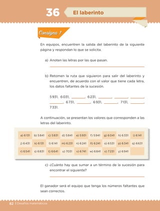 82 | Desafíos matemáticos
a) 6 131 b) 5 841 c) 5 831 d) 5 841 e) 5 931 f) 5 941 g) 6 041 h) 6 331 i) 6 141
j) 6 431 k) 6 131 l) 6 141 m) 6 231 n) 6 241 ñ) 6 241 o) 6 531 p) 6 341 q) 6 631
r) 6 541 s) 6 831 t) 6 641 u) 7031 v) 6 741 w) 6 841 x) 7 231 y) 6 941
En equipos, encuentren la salida del laberinto de la siguiente
página y respondan lo que se solicita.
a)	 Anoten las letras por las que pasan.
	 
b)	Retomen la ruta que siguieron para salir del laberinto y
encuentren, de acuerdo con el valor que tiene cada letra,
los datos faltantes de la sucesión.
	 5 931, 6 031,     , 6 231,     ,     ,     ,
    , 6 731,     , 6 931,     , 7 131,     ,
7 331.
A continuación, se presentan los valores que corresponden a las
letras del laberinto.
c)	¿Cuánto hay que sumar a un término de la sucesión para
encontrar el siguiente?
	 
El ganador será el equipo que tenga los números faltantes que
sean correctos.
Actividad 1Actividad 1
Actividad 2Actividad 2
Actividad 3Actividad 3
Actividad 4Actividad 4
Consigna 1Consigna 1
Consigna 2Consigna 2
Consigna 3Consigna 3
Consigna 4Consigna 4
ConsignaConsigna
36 El laberinto
Actividad 1Actividad 1
Actividad 2Actividad 2
Actividad 3Actividad 3
Actividad 4Actividad 4
Consigna 1Consigna 1
Consigna 2Consigna 2
Consigna 3Consigna 3
Consigna 4Consigna 4
ConsignaConsigna
ETC-DESAFIOS-ALUM-3-P-069-104.indd 82 02/05/14 10:44
 