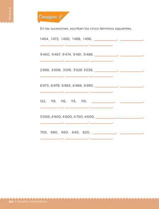 84 | Desafíos matemáticos
BloqueIII
En las sucesiones, escriban los cinco términos siguientes.
1 464, 1 472, 1 480, 1 488, 1 496,        ,        ,
       ,        ,        .
9 460, 9 467, 9 474, 9 481, 9 488,        ,        ,
       ,        ,        .
2 998, 3 008, 3 018, 3 028 3 038,        ,        ,
       ,        ,        .
6 973, 6 978, 6 983, 6 988, 6 993,        ,        ,
       ,        ,        .
122, 119, 116, 113, 110,        ,        ,
       ,        ,        .
5 000, 4 900, 4 800, 4 700, 4 600,        ,        ,
       ,        ,        .
700, 680, 660, 640, 620,        ,        ,
       ,        ,        .
Actividad 1Actividad 1
Actividad 2Actividad 2
Actividad 3Actividad 3
Actividad 4Actividad 4
Consigna 1Consigna 1
Consigna 2Consigna 2
Consigna 3Consigna 3
Consigna 4Consigna 4
ETC-DESAFIOS-ALUM-3-P-069-104.indd 84 02/05/14 10:44
 