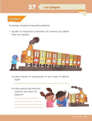 85Tercer grado |
En parejas, resuelvan el siguiente problema.
1.	 Ayuden al maquinista a encontrar los números que deben
llevar sus vagones.
a)	¿Qué número le corresponde al que ocupa el décimo
lugar?
	 
b)	¿Qué relación hay entre los
números que llevan los
vagones?
	 
	 
	 
	 
Actividad 1Actividad 1
Actividad 2Actividad 2
Actividad 3Actividad 3
Actividad 4Actividad 4
Consigna 1Consigna 1
Consigna 2Consigna 2
Consigna 3Consigna 3
Consigna 4Consigna 4
ConsignaConsigna
37 Los juegos
Actividad 1Actividad 1
Actividad 2Actividad 2
Actividad 3Actividad 3
Actividad 4Actividad 4
Consigna 1Consigna 1
Consigna 2Consigna 2
Consigna 3Consigna 3
Consigna 4Consigna 4
ConsignaConsigna
2 015 2 018
2 024
ETC-DESAFIOS-ALUM-3-P-069-104.indd 85 02/05/14 10:44
 