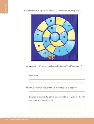 86 | Desafíos matemáticos
BloqueIII
2.	 Completen la siguiente espiral y contesten las preguntas.
a)	 Ana escribió en un casillero el número 37. ¿Es correcto?
	 
	 ¿Por qué?
	 
	 
b)	¿Qué relación hay entre los números de la espiral?
	 
	 Explica brevemente cómo descubriste la regularidad en la
sucesión de los números.
	 
	 
	 
	 
ETC-DESAFIOS-ALUM-3-P-069-104.indd 86 02/05/14 10:44
 