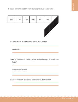 87Tercer grado |
BloqueIII
3.	 ¿Qué números deben ir en los cuadros que no se ven?
a)	 ¿El número 2 081 formará parte de la cinta?
	 
	 ¿Por qué?
	 
	 
b)	En la sucesión numérica, ¿qué número ocupa el undécimo
lugar?
	 
	 ¿Cómo lo supiste?
	 
	 
c)	 ¿Qué relación hay entre los números de la cinta?
	 
	 
ETC-DESAFIOS-ALUM-3-P-069-104.indd 87 02/05/14 10:44
 