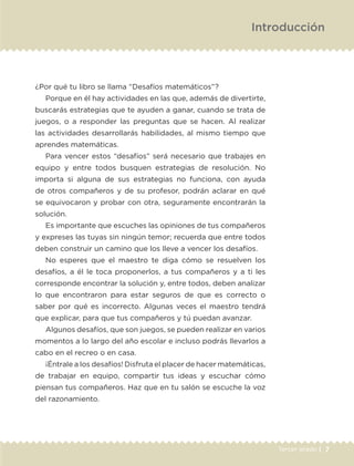 Introducción
¿Por qué tu libro se llama “Desafíos matemáticos”?
Porque en él hay actividades en las que, además de divertirte,
buscarás estrategias que te ayuden a ganar, cuando se trata de
juegos, o a responder las preguntas que se hacen. Al realizar
las actividades desarrollarás habilidades, al mismo tiempo que
aprendes matemáticas.
Para vencer estos “desafíos” será necesario que trabajes en
equipo y entre todos busquen estrategias de resolución. No
importa si alguna de sus estrategias no funciona, con ayuda
de otros compañeros y de su profesor, podrán aclarar en qué
se equivocaron y probar con otra, seguramente encontrarán la
solución.
Es importante que escuches las opiniones de tus compañeros
y expreses las tuyas sin ningún temor; recuerda que entre todos
deben construir un camino que los lleve a vencer los desafíos.
No esperes que el maestro te diga cómo se resuelven los
desafíos, a él le toca proponerlos, a tus compañeros y a ti les
corresponde encontrar la solución y, entre todos, deben analizar
lo que encontraron para estar seguros de que es correcto o
saber por qué es incorrecto. Algunas veces el maestro tendrá
que explicar, para que tus compañeros y tú puedan avanzar.
Algunos desafíos, que son juegos, se pueden realizar en varios
momentos a lo largo del año escolar e incluso podrás llevarlos a
cabo en el recreo o en casa.
¡Éntrale a los desafíos! Disfruta el placer de hacer matemáticas,
de trabajar en equipo, compartir tus ideas y escuchar cómo
piensan tus compañeros. Haz que en tu salón se escuche la voz
del razonamiento.
7Tercer grado |
ETC-DESAFIOS-ALUM-3-P-001-040.indd 7 02/05/14 10:41
 