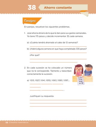 88 | Desafíos matemáticos
En parejas, resuelvan los siguientes problemas.
1.	 José ahorra dinero de lo que le dan para sus gastos semanales.
Ya tiene 175 pesos y decide incrementar 35 cada semana.
a)	 ¿Cuánto tendrá ahorrado al cabo de 12 semanas?
	 
b)	 ¿Habrá alguna semana en que haya completado 335 pesos?
	 
	 ¿Por qué?
	 
	 
2.	En cada sucesión se ha colocado un número
que no le corresponde. Táchenlo y reescriban
correctamente la sucesión.
a)	 1 013, 1 027, 1 041, 1 055, 1 063, 1 083, 1 097,…
	 , , ,
,
	 , , ,…
	 Justifiquen su respuesta.
	 
	 
	 
Actividad 1Actividad 1
Actividad 2Actividad 2
Actividad 3Actividad 3
Actividad 4Actividad 4
Consigna 1Consigna 1
Consigna 2Consigna 2
Consigna 3Consigna 3
Consigna 4Consigna 4
ConsignaConsigna
38 Ahorro constante
Actividad 1Actividad 1
Actividad 2Actividad 2
Actividad 3Actividad 3
Actividad 4Actividad 4
Consigna 1Consigna 1
Consigna 2Consigna 2
Consigna 3Consigna 3
Consigna 4Consigna 4
ConsignaConsigna
ETC-DESAFIOS-ALUM-3-P-069-104.indd 88 02/05/14 10:44
 