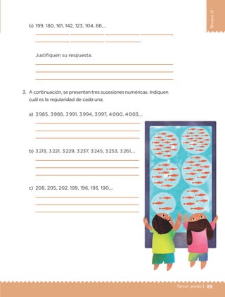 89Tercer grado |
BloqueIII
3.	 A continuación, se presentan tres sucesiones numéricas. Indiquen
cuál es la regularidad de cada una.
a)	 3 985, 3 988, 3 991, 3 994, 3 997, 4 000, 4 003,…
	 
	 
	 
b)	3 213, 3 221, 3 229, 3 237, 3 245, 3 253, 3 261,…
	 
	 
	 
c)	 208, 205, 202, 199, 196, 193, 190,…
	 
	 
	 
b)	199, 180, 161, 142, 123, 104, 86,…
	 , , , ,
, , ,…
	 Justifiquen su respuesta.
	 
	 
	 
ETC-DESAFIOS-ALUM-3-P-069-104.indd 89 02/05/14 10:44
 