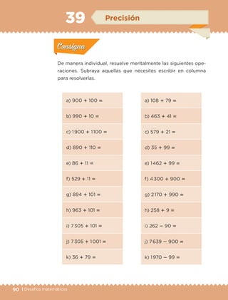 90 | Desafíos matemáticos
De manera individual, resuelve mentalmente las siguientes ope-
raciones. Subraya aquellas que necesites escribir en columna
para resolverlas.
a) 900  100 
b) 990  10 
c) 1 900  1 100 
d) 890  110 
e) 86  11 
f) 529  11 
g) 894  101 
h) 963  101 
i) 7 305  101 
j) 7 305  1 001 
k) 36  79 
a) 108  79 
b) 463  41 
c) 579  21 
d) 35  99 
e) 1 462  99 
f) 4 300  900 
g) 2 170  990 
h) 258  9 
i) 262  90 
j) 7 639  900 
k) 1 970  99 
Actividad 1Actividad 1
Actividad 2Actividad 2
Actividad 3Actividad 3
Actividad 4Actividad 4
Consigna 1Consigna 1
Consigna 2Consigna 2
Consigna 3Consigna 3
Consigna 4Consigna 4
ConsignaConsigna
39 Precisión
Actividad 1Actividad 1
Actividad 2Actividad 2
Actividad 3Actividad 3
Actividad 4Actividad 4
Consigna 1Consigna 1
Consigna 2Consigna 2
Consigna 3Consigna 3
Consigna 4Consigna 4
ConsignaConsigna
ETC-DESAFIOS-ALUM-3-P-069-104.indd 90 02/05/14 10:44
 