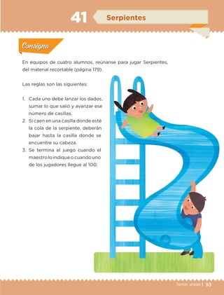 93Tercer grado |
En equipos de cuatro alumnos, reúnanse para jugar Serpientes,
del material recortable (página 179).
Las reglas son las siguientes:
1.	 Cada uno debe lanzar los dados,
sumar lo que salió y avanzar ese
número de casillas.
2.	 Si caen en una casilla donde esté
la cola de la serpiente, deberán
bajar hasta la casilla donde se
encuentre su cabeza.
3.	Se termina el juego cuando el
maestro lo indique o cuando uno
de los jugadores llegue al 100.
Actividad 1Actividad 1
Actividad 2Actividad 2
Actividad 3Actividad 3
Actividad 4Actividad 4
Consigna 1Consigna 1
Consigna 2Consigna 2
Consigna 3Consigna 3
Consigna 4Consigna 4
ConsignaConsigna
41 Serpientes
Actividad 1Actividad 1
Actividad 2Actividad 2
Actividad 3Actividad 3
Actividad 4Actividad 4
Consigna 1Consigna 1
Consigna 2Consigna 2
Consigna 3Consigna 3
Consigna 4Consigna 4
ConsignaConsigna
ETC-DESAFIOS-ALUM-3-P-069-104.indd 93 02/05/14 10:44
 