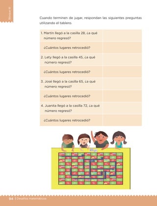 94 | Desafíos matemáticos
BloqueIII
1. Martín llegó a la casilla 28, ¿a qué
número regresó?
¿Cuántos lugares retrocedió?
2. Lety llegó a la casilla 45, ¿a qué
número regresó?
¿Cuántos lugares retrocedió?
3. José llegó a la casilla 65, ¿a qué
número regresó?
¿Cuántos lugares retrocedió?
4. Juanita llegó a la casilla 72, ¿a qué
número regresó?
¿Cuántos lugares retrocedió?
Cuando terminen de jugar, respondan las siguientes preguntas
utilizando el tablero.
ETC-DESAFIOS-ALUM-3-P-069-104.indd 94 02/05/14 10:44
 