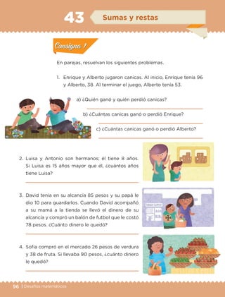 96 | Desafíos matemáticos
En parejas, resuelvan los siguientes problemas.
1.	Enrique y Alberto jugaron canicas. Al inicio, Enrique tenía 96
y Alberto, 38. Al terminar el juego, Alberto tenía 53.
a) ¿Quién ganó y quién perdió canicas?
	 
b) ¿Cuántas canicas ganó o perdió Enrique?
	 
c) ¿Cuántas canicas ganó o perdió Alberto?
	
2.	Luisa y Antonio son hermanos; él tiene 8 años.
Si Luisa es 15 años mayor que él, ¿cuántos años
tiene Luisa?
	 
3.	 David tenía en su alcancía 85 pesos y su papá le
dio 10 para guardarlos. Cuando David acompañó
a su mamá a la tienda se llevó el dinero de su
alcancía y compró un balón de futbol que le costó
78 pesos. ¿Cuánto dinero le quedó?
	 
4.	 Sofía compró en el mercado 26 pesos de verdura
y 38 de fruta. Si llevaba 90 pesos, ¿cuánto dinero
le quedó?

Actividad 1Actividad 1
Actividad 2Actividad 2
Actividad 3Actividad 3
Actividad 4Actividad 4
Consigna 1Consigna 1
Consigna 2Consigna 2
Consigna 3Consigna 3
Consigna 4Consigna 4
ConsignaConsigna
43 Sumas y restas
Actividad 1Actividad 1
Actividad 2Actividad 2
Actividad 3Actividad 3
Actividad 4Actividad 4
Consigna 1Consigna 1
Consigna 2Consigna 2
Consigna 3Consigna 3
Consigna 4Consigna 4
ConsignaConsigna
ETC-DESAFIOS-ALUM-3-P-069-104.indd 96 02/05/14 10:44
 
