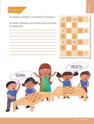 97Tercer grado |
BloqueIII
En parejas, comenten y resuelvan el crucigrama.
En grupo, expliquen qué hicieron para encontrar
las respuestas.









57  24 
 
37   18
 
13  69 
 
  7
Actividad 1Actividad 1
Actividad 2Actividad 2
Actividad 3Actividad 3
Actividad 4Actividad 4
Consigna 1Consigna 1
Consigna 2Consigna 2
Consigna 3Consigna 3
Consigna 4Consigna 4
ETC-DESAFIOS-ALUM-3-P-069-104.indd 97 02/05/14 10:44
 