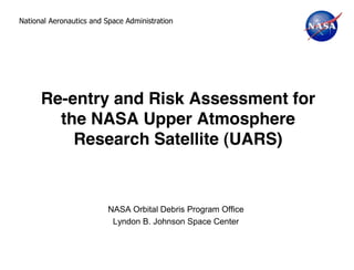 National Aeronautics and Space Administration




      Re-entry and Risk Assessment for
        the NASA Upper Atmosphere
          Research Satellite (UARS)



                          NASA Orbital Debris Program Office
                           Lyndon B. Johnson Space Center
 