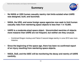 National Aeronautics and Space Administration


                                         Summary

•   No NASA or USG human casualty reentry risk limits existed when UARS
    was designed, built, and launched.

•   NASA, the USG, and some foreign space agencies now seek to limit human
    casualty risks from reentering space objects to less than 1 in 10,000.

•   UARS is a moderate-sized space object. Uncontrolled reentries of objects
    more massive than UARS are not frequent, but neither are they unusual.

      – Combined Dragon mockup and Falcon 9 second stage reentry in June 2010 was more
        massive.


•   Since the beginning of the space age, there has been no confirmed report
    of an injury resulting from reentering space objects.

•   NASA, DoD, and the IADC will be monitoring the decay and reentry of UARS
    carefully.

                                                    11
 