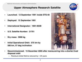 National Aeronautics and Space Administration


              Upper Atmosphere Research Satellite

•   Launched: 12 September 1991 inside STS-48

•   Deployed: 15 September 1991

•   International Designator: 1991-063B

•   U.S. Satellite Number: 21701

•   Dry mass: 5668 kg

•   Initial Operational Orbit: 575 km by
    580 km, 57 deg inclination

•   Decommissioned: 15 December 2005 after maneuvering into a shorter-lived
    disposal orbit
      – Residual orbital lifetime reduced by ~ 20 years

                                                    2
 