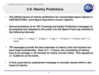 National Aeronautics and Space Administration


                          U.S. Reentry Predictions

•   The official source of reentry predictions for uncontrolled space objects is
    USSTRATCOM’s Joint Space Operations Center (JSpOC).

•   Normal procedure is for TIP (Tracking and Impact Prediction) messages to
    be prepared and released to the public (via the Space-Track.org website) at
    the following intervals:

      – T – 4 days, T – 3 days, T – 2 days, T – 1 day, T – 12 hours, T – 6 hours, and T – 2
        hours


•   TIP messages provide the best estimates of reentry time and location but
    have large uncertainties. Even at T – 2 hours, the uncertainty of reentry
    time is on average +/- 25 minutes for nearly circular orbits. This equates to
    +/- 12,000 km on the Earth.

•   A final, post-reentry assessment message is normally issued within a few
    hours of reentry.

                                                    4
 
