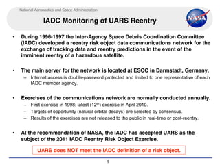 National Aeronautics and Space Administration


                 IADC Monitoring of UARS Reentry

•   During 1996-1997 the Inter-Agency Space Debris Coordination Committee
    (IADC) developed a reentry risk object data communications network for the
    exchange of tracking data and reentry predictions in the event of the
    imminent reentry of a hazardous satellite.

•   The main server for the network is located at ESOC in Darmstadt, Germany.
      – Internet access is double-password protected and limited to one representative of each
        IADC member agency.


•   Exercises of the communications network are normally conducted annually.
      – First exercise in 1998; latest (12th) exercise in April 2010.
      – Targets of opportunity (natural orbital decays) are selected by consensus.
      – Results of the exercises are not released to the public in real-time or post-reentry.


•   At the recommendation of NASA, the IADC has accepted UARS as the
    subject of the 2011 IADC Reentry Risk Object Exercise.

              UARS does NOT meet the IADC definition of a risk object.

                                                    5
 