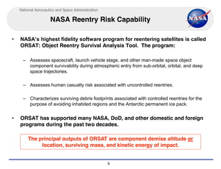 National Aeronautics and Space Administration

                     NASA Reentry Risk Capability

•   NASA’s highest fidelity software program for reentering satellites is called 
    ORSAT: Object Reentry Survival Analysis Tool. The program:

     – Assesses spacecraft, launch vehicle stage, and other man-made space object
       component survivability during atmospheric entry from sub-orbital, orbital, and deep
       space trajectories.

     – Assesses human casualty risk associated with uncontrolled reentries.

     – Characterizes surviving debris footprints associated with controlled reentries for the
       purpose of avoiding inhabited regions and the Antarctic permanent ice pack.


•   ORSAT has supported many NASA, DoD, and other domestic and foreign
    programs during the past two decades.

        The principal outputs of ORSAT are component demise altitude or
             location, surviving mass, and kinetic energy of impact.


                                                    6
 
