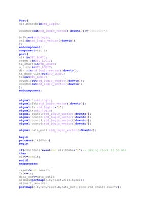 Data Out: Data received is shown on LED’s on fpga. In case parity check fails, then output is always shown as “E”.   <br />   <br />Top Level Vhdl Code:<br />library IEEE; <br />use IEEE.STD_LOGIC_1164.ALL; <br />use IEEE.STD_LOGIC_ARITH.ALL; <br />use IEEE.STD_LOGIC_UNSIGNED.ALL; <br />entity rtot is <br />    Port (<br />                clk100mhz,reset1,rxd,data_ready:in std_logic;   <br />                TxD,transmitted,received:out std_logic;<br />                sel:in std_logic_vector(1 downto 0);<br />                data_out:out std_logic_vector(7 downto 0);<br />                data_in:out std_logic_vector(7 downto 0)<br />            <br />            );         <br />end rtot; <br />architecture Behavioral of rtot is <br />component scancodereg <br />generic(<br />CLKFREQ : natural := 50_000; -- main clock freq (KHz)<br />PSCLKFREQ : natural := 10 -- keyboard clock freq (KHz)<br />);<br />port(<br />clk : in std_logic; -- main clock<br />rst : in std_logic; -- reset<br />psClk : in std_logic; -- keyboard clock<br />psData : in std_logic; -- keyboard data<br />asci : out std_logic_vector(7 downto 0); -- key scancode<br />rdy : out std_logic -- true when scancode is ready<br />);<br />end component;<br />component uart_receiver <br />    Port ( clk : in  STD_LOGIC;<br />           rx:in std_logic;<br />              reset : in  STD_LOGIC;<br />           baud_tick : in  STD_LOGIC;<br />           data_out : out  STD_LOGIC_VECTOR(7 downto 0);<br />           received : out  STD_LOGIC;<br />              count1:out  std_logic_vector(3 downto 0);<br />              count2:out  std_logic_vector(2 downto 0)<br />              );<br />end component;<br /> <br />component baud <br />    Port (<br />                clk,resetb:in std_logic; <br />                <br />                counter: out std_logic_vector(7 downto 0):=\"
00000000\"
;<br />                <br />                bclk:out std_logic;<br />                sel:in std_logic_vector(1 downto 0)<br />            ); <br />end component; <br />component uart_tx <br />port (<br />clk : in  STD_LOGIC;<br />reset : in  STD_LOGIC;<br />tx_start : in STD_LOGIC;<br />s_tick : in STD_LOGIC;<br />din :  in std_logic_vector ( 7   downto   0); <br />tx_done_tick : out  STD_LOGIC;<br />tx :   out  STD_LOGIC;<br />count1:out  std_logic_vector(3 downto 0);<br />count2:out  std_logic_vector(2 downto 0)<br />); <br />end component;<br /> <br />signal b:std_logic; <br />signal clkk:std_logic_vector(7 downto 0);<br />signal clk: std_logic:='0';<br />signal tx:std_logic;<br />signal count1:std_logic_vector(3 downto 0);<br />signal count2:std_logic_vector(2 downto 0);<br />signal count3:std_logic_vector(3 downto 0);<br />signal count4:std_logic_vector(2 downto 0);<br />signal data_out1:std_logic_vector(7 downto 0);<br />begin <br />process(clk100mhz)<br />begin<br />if(clk100mhz'event and clk100mhz='1')   -- diving clock t0 50 mhz<br />then <br />clk<=not clk;<br />end if;<br />end process;<br />reset<= not reset1;<br />TxD<=tx;<br />data_out<=data_out1;<br />u1:baud port map(clk,reset,clkk,b,sel);            <br />u2:uart_receiver port map(clk,rxd,reset,b,data_out1,received,count1,count2); <br />u5: uart_tx port map (clk,reset,data_ready,b,data_in,transmitted,tx,count3,count4);<br />end Behavioral;<br />Baud Rate Generator <br />     The baud rate generator generates a sampling signal whose frequency is exactly 16 times UART’s baud rate. If the baud rate is X, the sampling rate has to be 16*X ticks per second. Assume the system clock rate is 50 MHz the baud generator needs a mod-m (50*106/16*X) counter, in which 1 clock-cycle-tick asserted once every m clock cycle.<br />     The baud generator has 2-select bit to decide baud rate, since we are using two bits, we have the choice of four baud rates. <br />  <br />     Select BAUD Rate       00       9600       01       4800       10       38400       11       19200<br />                                                                                               <br />    <br />VHDL Model<br />library IEEE; <br />use IEEE.STD_LOGIC_1164.ALL; <br />use IEEE.STD_LOGIC_ARITH.ALL; <br />use IEEE.STD_LOGIC_UNSIGNED.ALL; <br />entity baud is <br />      Port (<br />                clk,resetb:in std_logic;                 <br />                counter: out std_logic_vector(7 downto 0):=\"
00000000\"
;                <br />                bclk:out std_logic      ;       --baud clock out<br />                sel:in std_logic_vector(1 downto 0)<br />            ); <br />end baud; <br />architecture Behavioral of baud is <br />signal cnt:std_logic_vector(9 downto 0):=\"
0000000000\"
; --to count 163<br />signal modulus:std_logic_vector(9 downto 0);<br />begin <br />    <br />    process(sel)<br />     begin<br />    if(sel=\"
11\"
) then<br />     modulus<=\"
0010100010\"
; --19200<br />   elsif(sel=\"
10\"
) then<br />     modulus<=\"
0001010001\"
;          --38400<br />   elsif(sel=\"
00\"
) then<br />     modulus<=\"
0101000101\"
;   -- 9600<br />   elsif(sel=\"
01\"
) then<br />     modulus<=\"
1010001010\"
;   -- 4800    <br />   end if;<br />    end process;    <br />    process(clk,resetb) <br />        begin <br />            if resetb='1' <br />               then <br />                   cnt<=(others=>'0'); <br />                   bclk<='0';                            <br />            <br />            elsif rising_edge(clk)<br />               then <br />                  if cnt=modulus <br />                    then <br />                      cnt<=(others=>'0'); <br />                      bclk<='1';                         <br />                  else <br />                      cnt<=cnt+1;                             <br />                      counter<=cnt(7 downto 0);                          <br />                      bclk<='0';         <br />                  end if; <br />            end if; <br />    end process; <br />end Behavioral; <br />TEST BENCH (BAUD CLOCK)<br />Baud Rate: -19200Here select bits are “11” ,hence baud rate is 19200.<br />Time period of baud clock = 1/(19200* 16)=3.25 *10-6. s<br />Baud Rate:- 9600Now  select bits are “00” ,hence baud rate =9600<br />Time period =1/(9600*16) =6.5 * 10-6 s<br />Receiver <br />      Receiver takes data serially in RxD pin, and provides the parallel to the Data out pin. UART receiver consists of RDR (Received Data Reg.) and controller. When the UART detects start bit receiver reads and shifts 8 data bits serially into a temporary register. When 8 data bits has been received and parity check passes then after stop bit has been received controller transfers data from temporary register to RDR and received signal goes high. If parity check fails then , output of receiver is always shown as “E”.<br />  <br />                                                                           Receiver state machine<br />Receiver VHDL Model<br />library IEEE;<br />use IEEE.STD_LOGIC_1164.ALL;<br />use IEEE.STD_LOGIC_ARITH.ALL;<br />use IEEE.STD_LOGIC_UNSIGNED.ALL;<br />entity uart_receiver is<br />    Port ( clk : in  STD_LOGIC;<br />           rx:in std_logic;<br />              reset : in  STD_LOGIC;<br />           baud_tick : in  STD_LOGIC;<br />           data_out : out  STD_LOGIC_VECTOR(7 downto 0);<br />           received : out  STD_LOGIC;<br />              count1:out  std_logic_vector(3 downto 0);<br />              count2:out  std_logic_vector(2 downto 0)<br />              );<br />end uart_receiver;<br />architecture Behavioral of uart_receiver is<br />type state is (idle,startbit,databits,paritybit,stopbit);<br />signal state_reg,next_state_reg: state; <br />signal counter,next_count:std_logic_vector(3 downto 0);<br />signal data_count,data_next_count:std_logic_vector(2 downto 0);<br />signal rec,next_rec:std_logic_vector(7 downto 0):=\"
00000000\"
;<br />signal parity:std_logic;<br />begin<br />process(clk, reset)<br />  begin<br />   <br />    if(reset='1')<br />     then <br />     state_reg<=idle;<br />      counter<=(others=>'0');<br />     data_count<=(others=>'0');<br />      <br />      <br />    elsif(rising_edge(clk) AND reset='0')<br />     then   <br />     state_reg<=next_state_reg;<br />     counter<=next_count;                      <br />     data_count<=data_next_count;              <br />     rec<=next_rec; <br />    <br />   end if;<br />end process;<br />state_decode:process (state_reg,rx,counter,baud_tick)<br />   begin<br />       <br />      if(state_reg=idle) then<br />                 <br />                    next_state_reg <= state_reg; <br />                    data_next_count<=data_count;      <br />                  received<='0';<br />                    next_count<=counter;<br />                    next_rec<=rec;<br />        <br />                    if (rx = '0') then<br />                    next_state_reg <= startbit;<br />                    next_count<=(others=>'0');<br />                    next_rec<=\"
00000000\"
;<br />                end if;<br />        <br />        elsif(rising_edge(baud_tick)) then<br />             <br />                  next_state_reg <= state_reg;  <br />               data_next_count<=data_count;                      <br />               received<='0';<br />                 next_count<=counter;<br />                 next_rec<=rec;<br />        <br />              <br />              if(state_reg= startbit)then<br />            <br />               if(('0'&counter)=7)<br />                    then<br />                    next_state_reg <=databits;<br />               next_count<=(others=>'0');<br />                   data_next_count<=(others=>'0');<br />                    else<br />                    next_count<=counter+1;<br />                    end if;<br />                    <br />                <br />                elsif(state_reg= databits)then<br />           <br />               if(('0'&counter)=15) then<br />                        next_count<=(others=>'0');<br />                         next_rec<=(rx & rec( 7 downto 1));<br />                        if(('0'&data_count)=7)then<br />                         next_state_reg<=paritybit;<br />                        else<br />                           data_next_count<=data_count+1;<br />                       end if;<br />                   else<br />                       next_count<=counter+1;<br />                    end if;<br />               <br />         elsif(state_reg= paritybit)then<br />           <br />               if(('0'&counter)=15) then<br />                        next_count<=(others=>'0');<br />                         next_state_reg<=stopbit;<br />                         <br />                         if(not(parity=rx)) then<br />                           next_rec<=\"
01000101\"
;<br />                         end if;<br />                            <br />                   else<br />                       next_count<=counter+1;<br />                    end if;<br />            <br />            elsif(state_reg= stopbit) then<br />               <br />               if(('0'&counter)=10)<br />                    then<br />                    received<='1';<br />                    next_count<=counter+1;<br />                    elsif(('0'&counter)=15) then<br />                    next_state_reg <=idle;<br />               <br />                    else<br />                    next_count<=counter+1;<br />                    end if;<br />                  end if;<br />            <br />            <br />        end if;<br />        end process;<br />            <br />parity<=rec(7) xor rec(6) xor rec(5) xor rec(4) xor rec(3) xor rec(2) xor rec(1) xor rec(0);<br />data_out<=rec;<br />count1<=counter;<br />count2<=data_count;<br />end Behavioral;<br />Transmitter<br />           Transmitter takes parallel data and sends it serially on the TxD pin. The transmitter consists of TDR (Transmit Data Register), TSR (Transmit Shift Register) and controller. As load signal goes high transmitter transfers data from TDR to TSR and outputs start bit “0” to the TxD pin then shifts TSR right eight times to transmit 8 bits.  When eight data bits transmitted ,transmitter sends parity bit and  finally outputs stop bit”1” to the TxD pin and signal “transmitted” goes high.<br />Transmitter VHDL Model<br />library IEEE;<br />use IEEE.STD_LOGIC_1164.ALL;<br />use IEEE.STD_LOGIC_ARITH.ALL;<br />use IEEE.STD_LOGIC_UNSIGNED.ALL;<br />entity transmitter is<br />port(<br />clk : in  STD_LOGIC;<br />reset : in  STD_LOGIC;<br />load : in STD_LOGIC;<br />baud_tick : in STD_LOGIC;<br />din :  in std_logic_vector ( 7   downto   0); <br />transmitted : out  STD_LOGIC;<br />TxD :   out  STD_LOGIC;<br />count1:out  std_logic_vector(3 downto 0);<br />count2:out  std_logic_vector(2 downto 0)<br />    ); <br />end transmitter;<br />architecture  arch of transmitter is <br />type state is (idle,start,data,parity_s,stop);<br />signal state_reg,state_next:state;<br />signal count,count_next:std_logic_vector (3 downto 0); <br />signal dcount , dcount_next : std_logic_vector ( 2 downto 0); <br />signal TSR , TSR_next : std_logic_vector (7 downto 0):=\"
00000000\"
; <br />signal tx ,tx_next : std_logic ;<br />signal parity:std_logic;<br />begin <br />process(clk, reset)<br />   begin<br />       if(reset='1')<br />      then <br />         state_reg<=idle;<br />         count<=(others=>'0');<br />         dcount<=(others=>'0');<br />         TSR<=(others=>'0');<br />         tx<='1';<br />      <br />    elsif(rising_edge(clk) AND reset='0')<br />      then   <br />         state_reg<=state_next;<br />         count<=count_next;<br />         dcount<=dcount_next;<br />         TSR<=TSR_next;<br />         tx<=tx_next;<br />   end if;<br />end process;<br />state_decode:process (state_reg,baud_tick,tx,load,din)<br />   begin<br />                 <br />      if(state_reg=idle) <br />         then                <br />            state_next<=state_reg;<br />            count_next<=count;<br />            dcount_next<=dcount;<br />            TSR_next<=TSR;<br />            transmitted<='0';<br />            tx_next<='1';<br />           if (load = '1') <br />               then<br />                 state_next<=start;<br />                 count_next<=(others=>'0');<br />                 TSR_next<=din;<br />           end if;       <br />      elsif(rising_edge(baud_tick)) <br />            then             <br />                <br />              state_next<=state_reg;<br />              count_next<=count;<br />              dcount_next<=dcount;<br />              TSR_next<=TSR;<br />              tx_next<=tx;<br />              transmitted<='0';                   <br />             if(state_reg= start) <br />                then<br />                  tx_next<=tx;<br />                 if(('0'&count)=15) <br />                    then<br />                      state_next <= data;<br />                      count_next<=(others=>'0');<br />                      dcount_next<=(others=>'0');<br />                 else<br />                      count_next<=count+1;<br />                 end if;<br />             end if;               <br />                <br />             if(state_reg = data)<br />                then<br />                  tx_next<=TSR(0);<br />                    if(count=15) <br />                       then<br />                         count_next <=(others=>'0');<br />                         TSR_next <= '0' & TSR(7 downto 1);<br />                         if(dcount=7)<br />                            then <br />                               state_next <= parity_s;<br />                         else <br />                       dcount_next<=dcount+1;<br />                         end if;<br />                   else<br />                  count_next <= count + 1;<br />                   end if;                <br />            end if;     <br />            if(state_reg= parity_s)<br />               then<br />                 tx_next<=parity;                             <br />                if(count=15) <br />                   then<br />                     count_next <= (others=>'0');                   <br />                     state_next <= stop;<br />                          <br />                else<br />                     count_next <= count + 1;<br />                end if;             <br />            end if;<br />         <br />            if(state_reg= stop) <br />               then<br />                 tx_next<='1';                                <br />                if(count=10) <br />                   then<br />                     transmitted<='1';<br />                     count_next <= count + 1  <br />                elsif(count=15) <br />                   then<br />                     state_next <= idle;<br />                       <br />                else<br />                     count_next <= count + 1;<br />                end if;             <br />            end if;<br />        end if;<br />    end process;<br /> <br />count1 <= (count);<br />count2 <= dcount;<br />parity<=din(7) xor din(6) xor din(5) xor din(4) xor din(3) xor din(2) xor din(1) xor din(0);<br />TxD <= tx;<br />end arch;<br />TestBench(Receiver and Transmitter):<br />Receiver and Transmitter are working independently(No Parity Check Here).529501515923590047527531741214<br />RECEIVER:            RxD(rx)= START_BIT  1 0 1 0 1 0 1 1  STOP_BIT                       (Trasmitted)<br />           Received data(Data_out)= “11010101”             (Data Received) <br />TRANSMITTER:Trnsmitted data(Data_in)= “10111010”<br />           TxD(txbit)=   START_BIT  0 1 0 1 1 1 0 1  STOP_BIT <br />396594411802142)Output of receiver is going to input of transmitter(No Parity Check Here).<br />RxD(rx) = START_BIT  1 0 1  0 1 0 1 1  STOP_BIT(Transmit signal)<br />Trasmit signal is given at around 600 us.<br />TxD(txbit)= START_BIT  1 0 1 0 1 0 1 1  STOP_BIT<br />3)Output of transmitter is going to input of receiver(No Parity Check Here).<br />581890914023930046464271631891<br />Transmitted Data(Data_in) =  “1011 1010”                            (Transmitted)<br />Received Data(Data_out)     =   “1011 1010”                                                     <br />                                                                                                                                  (Received)              <br />4)Parity check(even parity).<br />Here I am sending same data two times , first time with wrong parity , and 2nd time with correct parity.<br />Rxd = START_BIT  0 1 0 1 0 1 1 0 Parity_bit(0)  STOP_BIT<br />Hence first time output is h6A (since parity is correct).<br />Ans 2nd time output is        h45(“E” since parity bit is wrong ).<br />Work by each member:<br />Hari Om Meena: Design Document and Transmitter.