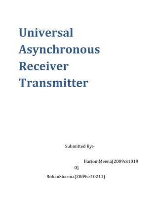 Universal Asynchronous Receiver   Transmitter<br />     Submitted By:-<br />             HariomMeena(2009cs10190)<br />                                   Rohan Sharma(2009cs10211)                             <br />Introduction<br />Universal Asynchronous Receiver Transmitter is a circuit that controls a computer’s interface to its attached devices.  It provides the computer interface so that computer can exchange data with devices. The UART takes bytes of data and transmits the individual bits in a sequential fashion. It performs all the tasks (e.g. parity checking etc.) needed for the communication.<br />  <br /> When transmitting data UART, receives the data parallel from the application, and sends it serially on TxD pin, and when receiving, the UART receives the data serially on RxD pin, and provides the parallel data to the application.<br />Data Encoding<br />            When no data transmitted D remains high. To signal   a start of new transmission D goes low for 1 bit period, which is known as “Start bit”. After the Start Bit, the individual bits of data are sent. Each bit in the transmission is transmitted for exactly the same amount of time as all of the other bits. After transmission of entire data has been sent then D again goes to high, the last bit known as “Stop bit”. Transmission of next data can begin any time after that. In our project we have  “even parity” bit for parity check.<br />                                                                    <br />                                                              UART Data Packet<br />UART Components   <br />A UART is composed of three main component receiver, transmitter and baud rate generator <br /> <br /> <br />41148005229225TransmitterControl00TransmitterControlUART Block Diagram<br />Inputs:<br />,[object Object]