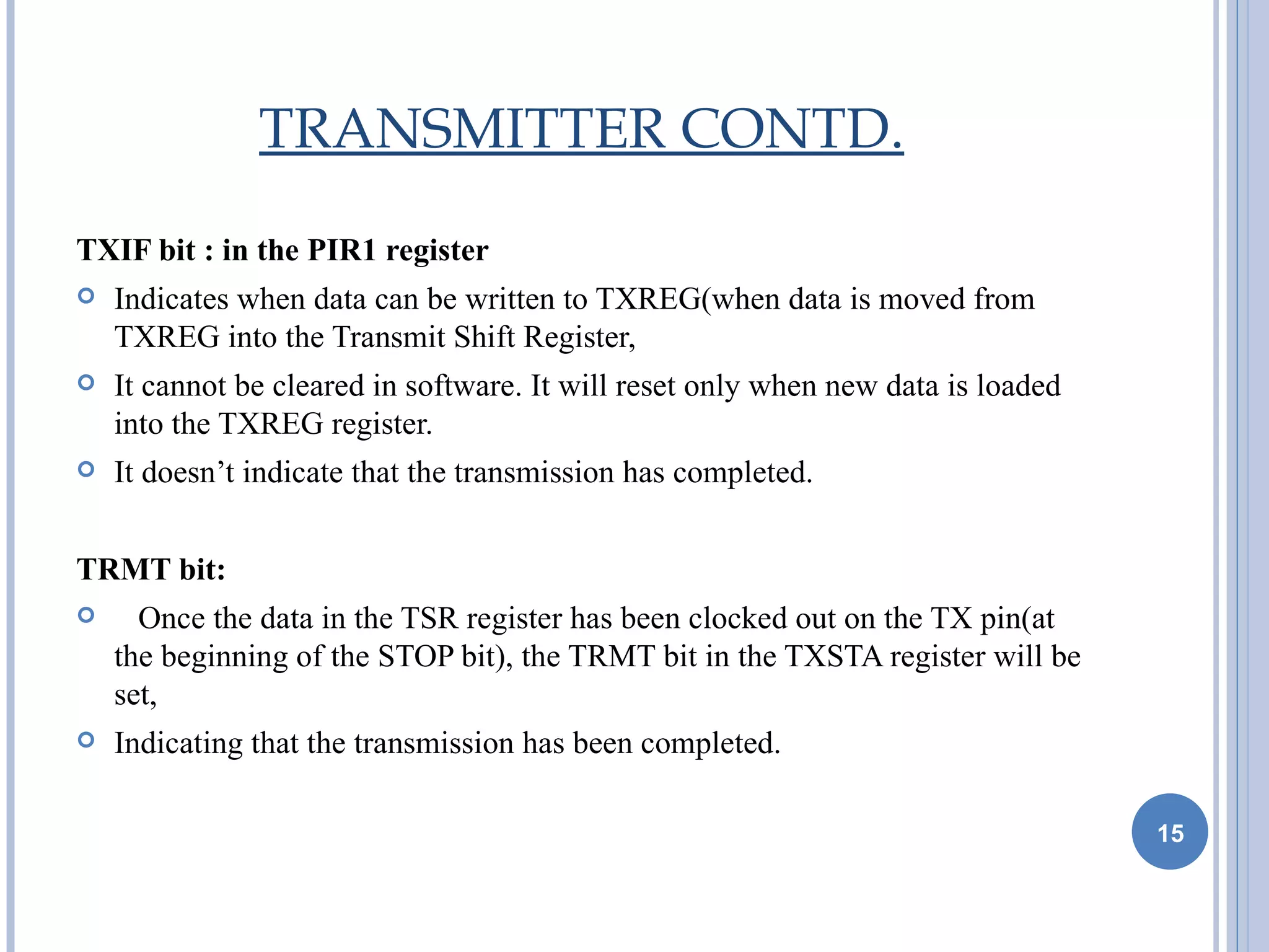 TRANSMITTER CONTD.

TXIF bit : in the PIR1 register
   Indicates when data can be written to TXREG(when data is moved from
    TXREG into the Transmit Shift Register,
   It cannot be cleared in software. It will reset only when new data is loaded
    into the TXREG register.
   It doesn’t indicate that the transmission has completed.


TRMT bit:
     Once the data in the TSR register has been clocked out on the TX pin(at
    the beginning of the STOP bit), the TRMT bit in the TXSTA register will be
    set,
   Indicating that the transmission has been completed.

                                                                                   15
 