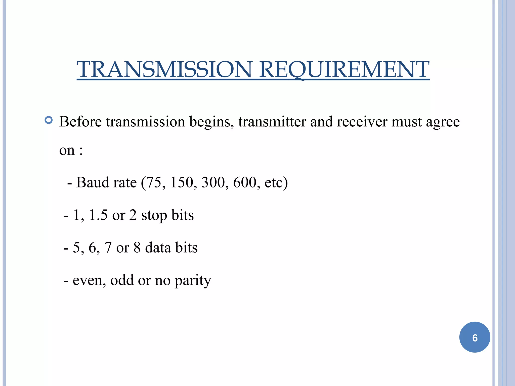 TRANSMISSION REQUIREMENT

   Before transmission begins, transmitter and receiver must agree
    on :

     - Baud rate (75, 150, 300, 600, etc)

    - 1, 1.5 or 2 stop bits

    - 5, 6, 7 or 8 data bits

    - even, odd or no parity


                                                                      6
 