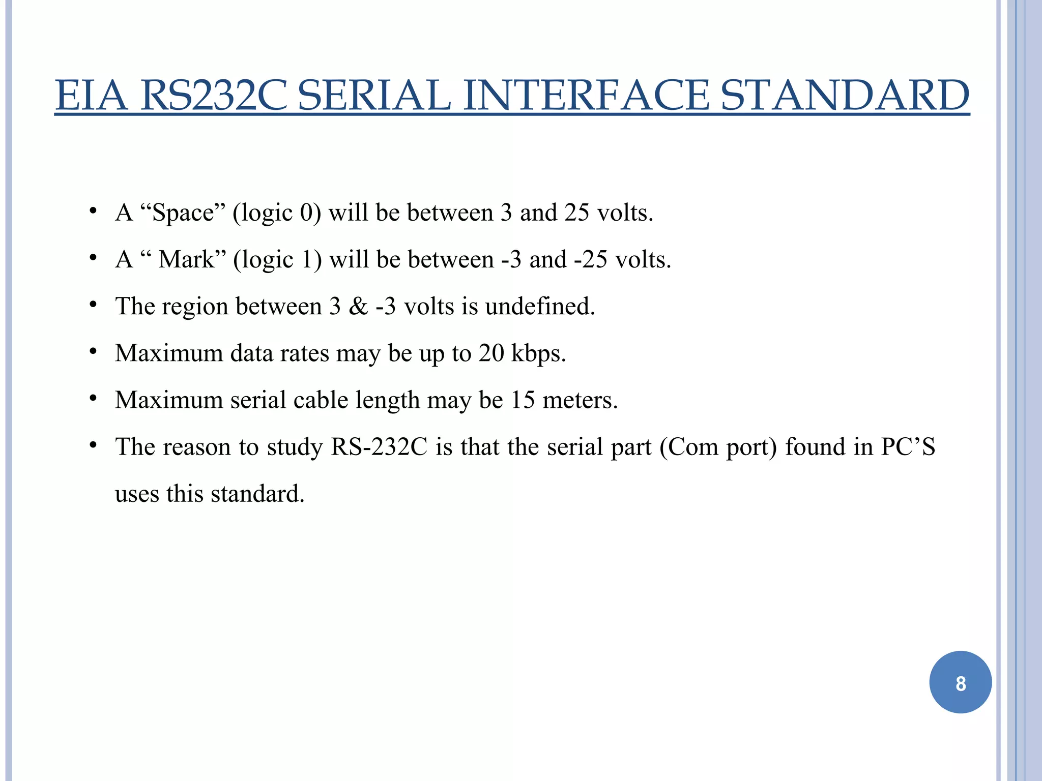 EIA RS232C SERIAL INTERFACE STANDARD

 • A “Space” (logic 0) will be between 3 and 25 volts.
 • A “ Mark” (logic 1) will be between -3 and -25 volts.
 • The region between 3 & -3 volts is undefined.
 • Maximum data rates may be up to 20 kbps.
 • Maximum serial cable length may be 15 meters.
 • The reason to study RS-232C is that the serial part (Com port) found in PC’S
   uses this standard.




                                                                                  8
 