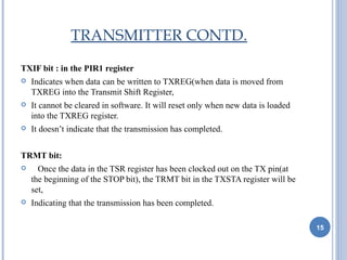TRANSMITTER CONTD.

TXIF bit : in the PIR1 register
   Indicates when data can be written to TXREG(when data is moved from
    TXREG into the Transmit Shift Register,
   It cannot be cleared in software. It will reset only when new data is loaded
    into the TXREG register.
   It doesn’t indicate that the transmission has completed.


TRMT bit:
     Once the data in the TSR register has been clocked out on the TX pin(at
    the beginning of the STOP bit), the TRMT bit in the TXSTA register will be
    set,
   Indicating that the transmission has been completed.

                                                                                   15
 