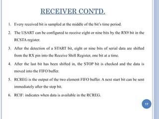 RECEIVER CONTD.
1. Every received bit is sampled at the middle of the bit’s time period.

2. The USART can be configured to receive eight or nine bits by the RX9 bit in the
   RCSTA register.

3. After the detection of a START bit, eight or nine bits of serial data are shifted
   from the RX pin into the Receive Shift Register, one bit at a time.

4. After the last bit has been shifted in, the STOP bit is checked and the data is
   moved into the FIFO buffer.

5. RCREG is the output of the two element FIFO buffer. A next start bit can be sent
   immediately after the stop bit.

6. RCIF: indicates when data is available in the RCREG.

                                                                                       17
 