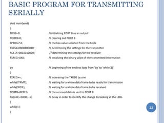 BASIC PROGRAM FOR TRANSMITTING
SERIALLY
Void main(void)
{
TRISB=0;              //initializing PORT B as an output
PORTB=0;              // clearing out PORT B
SPBRG=51;             // the hex value selected from the table
TXSTA=0B00100010;     // determining the settings for the transmitter
RCSTA=0B10010000;     // determining the settings for the receiver
TXREG=0X0;            // intializing the binary valye of the transmitted information


do                    // beginning of the endless loop from ‘do’ to ’while(1)’
{
TXREG++;              // increasing the TXREG by one
while(!TRMT);         // waiting for a whole data frame to be ready for transmission
while(!RCIF);         // waiting for a whole data frame to be received
PORTB=RCREG;          // the received data is sent to PORT B
for(i=0;i<3000;i++)   // delay in order to identify the change by looking at the LEDs
}
while(1);                                                                               22
}
 