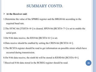 SUMMARY CONTD.
 At the Receiver end:

1.Determine the value of the SPBRG register and the BRGH-bit according to the
  required baud rate.

2.The SYNC-bit [TXSTA<4>] is cleared, SPEN-bit [RCSTA<7>] is set to enable the
  serial port.

3.On 9-bit data receive, the RX9-bit [RCSTA<6>] is set.

4.Data receive should be enabled by setting the CREN-bit [RCSTA<4>].

5.The RCSTA register should be read to get information on possible errors which have
  occurred during transmission.

6.On 9-bit data receive, the ninth bit will be stored in RX9D-bit [RCSTA<0>].

7.Received 8-bit data stored in the RCREG register should be read.                     26
 