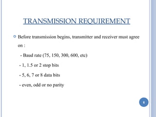 TRANSMISSION REQUIREMENT

   Before transmission begins, transmitter and receiver must agree
    on :

     - Baud rate (75, 150, 300, 600, etc)

    - 1, 1.5 or 2 stop bits

    - 5, 6, 7 or 8 data bits

    - even, odd or no parity


                                                                      6
 