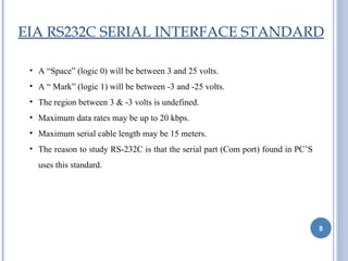 EIA RS232C SERIAL INTERFACE STANDARD

 • A “Space” (logic 0) will be between 3 and 25 volts.
 • A “ Mark” (logic 1) will be between -3 and -25 volts.
 • The region between 3 & -3 volts is undefined.
 • Maximum data rates may be up to 20 kbps.
 • Maximum serial cable length may be 15 meters.
 • The reason to study RS-232C is that the serial part (Com port) found in PC’S
   uses this standard.




                                                                                  8
 