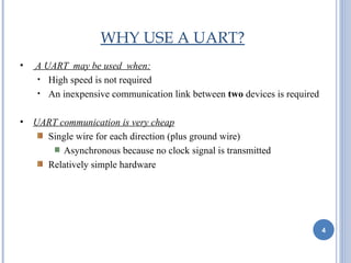 WHY USE A UART?
•   A UART may be used when:
    • High speed is not required
    • An inexpensive communication link between two devices is required


•   UART communication is very cheap
      Single wire for each direction (plus ground wire)
          Asynchronous because no clock signal is transmitted
      Relatively simple hardware




                                                                          4
 