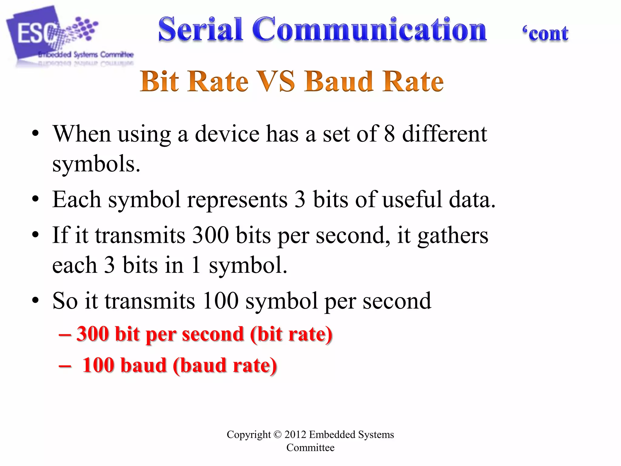 • When using a device has a set of 8 different
symbols.
• Each symbol represents 3 bits of useful data.
• If it transmits 300 bits per second, it gathers
each 3 bits in 1 symbol.
• So it transmits 100 symbol per second
– 300 bit per second (bit rate)
– 100 baud (baud rate)
Copyright © 2012 Embedded Systems
Committee

 