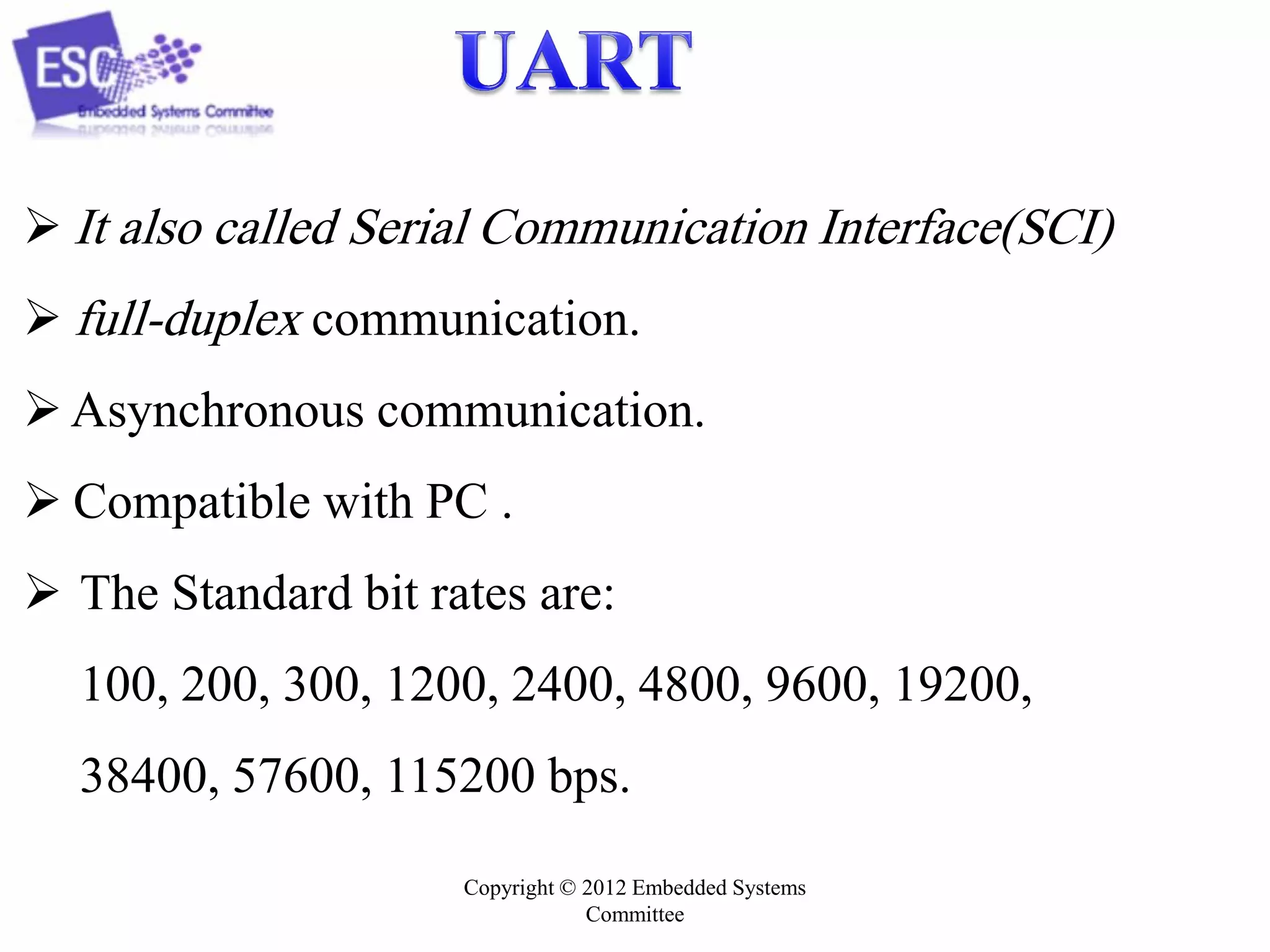  It also called Serial Communication Interface(SCI)
 full-duplex communication.
 Asynchronous communication.
 Compatible with PC .

 The Standard bit rates are:
100, 200, 300, 1200, 2400, 4800, 9600, 19200,

38400, 57600, 115200 bps.
Copyright © 2012 Embedded Systems
Committee

 