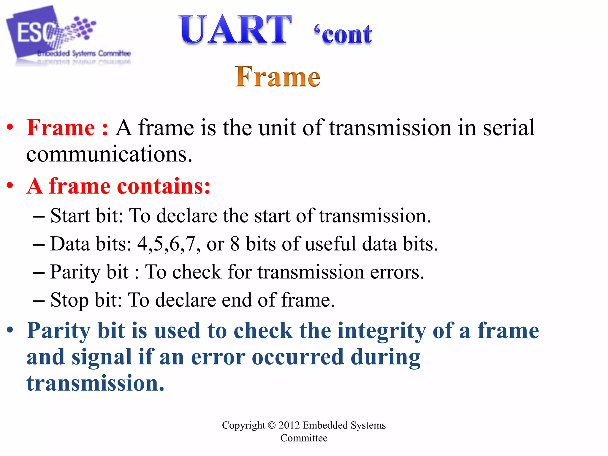 • Frame : A frame is the unit of transmission in serial
communications.
• A frame contains:
– Start bit: To declare the start of transmission.
– Data bits: 4,5,6,7, or 8 bits of useful data bits.
– Parity bit : To check for transmission errors.
– Stop bit: To declare end of frame.

• Parity bit is used to check the integrity of a frame
and signal if an error occurred during
transmission.
Copyright © 2012 Embedded Systems
Committee

 