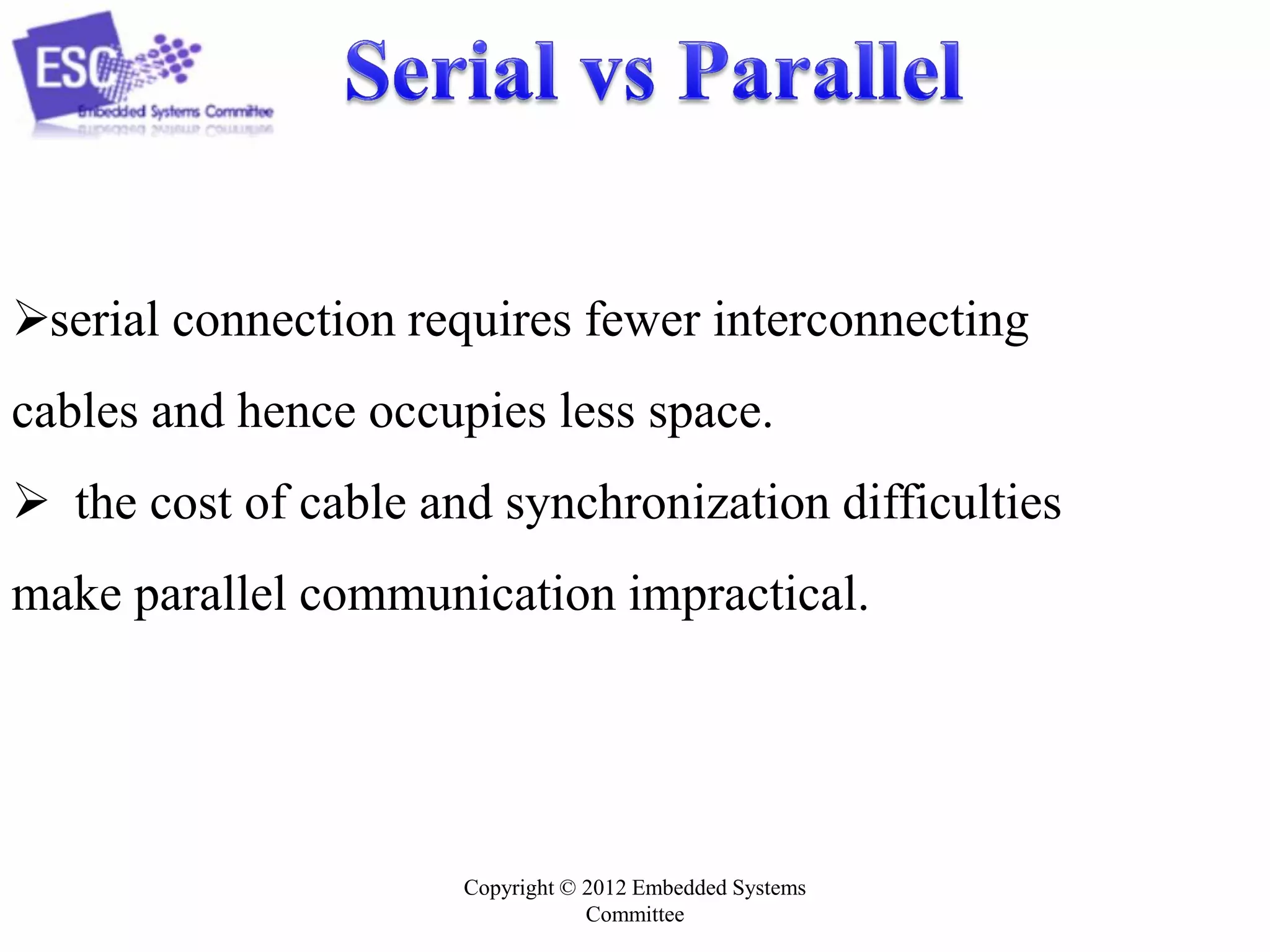 serial connection requires fewer interconnecting
cables and hence occupies less space.
 the cost of cable and synchronization difficulties
make parallel communication impractical.

Copyright © 2012 Embedded Systems
Committee

 