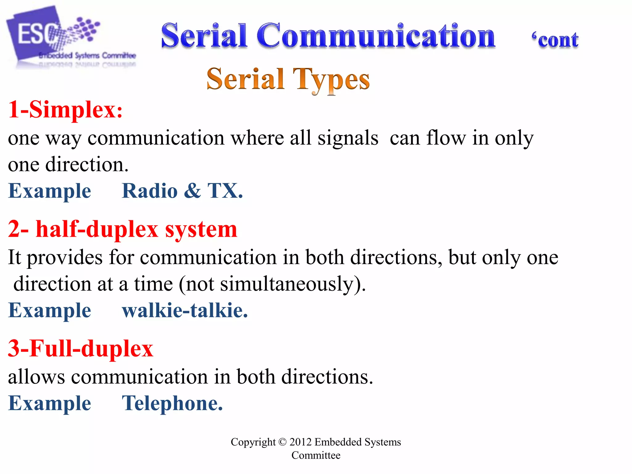 1-Simplex:
one way communication where all signals can flow in only
one direction.
Example Radio & TX.

2- half-duplex system
It provides for communication in both directions, but only one
direction at a time (not simultaneously).
Example walkie-talkie.

3-Full-duplex
allows communication in both directions.
Example Telephone.
Copyright © 2012 Embedded Systems
Committee

 